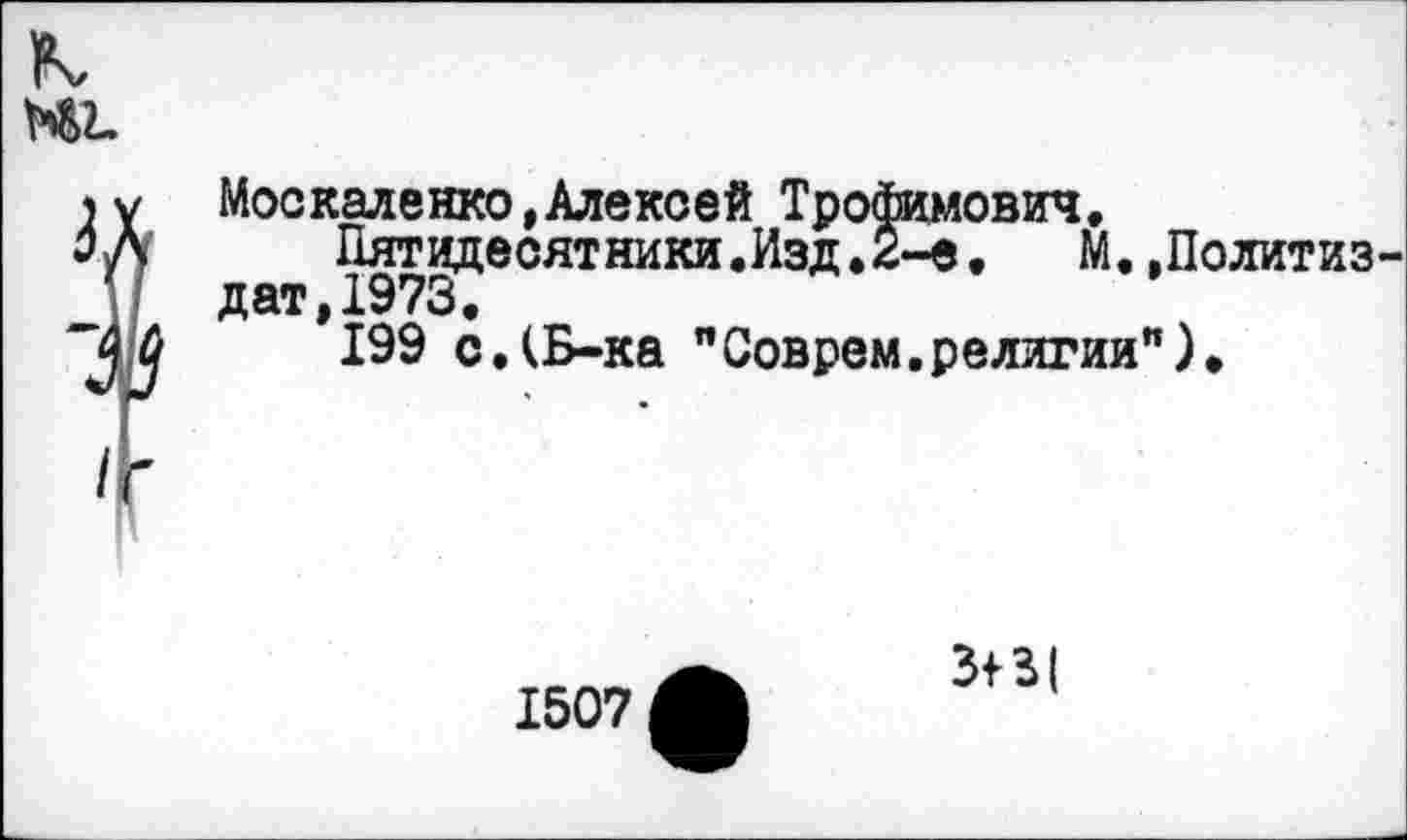 ﻿Москаленко»Алексей Трофимович,
Пятидесятники.Изд, 2-е, М..Политиз дат,1973,
199 с,(Б-ка "Соврем.религии").
1507
31 3{